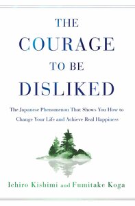 The Courage to Be Disliked: The Japanese Phenomenon That Shows You How to Change Your Life and Achieve Real Happiness by Ichiro Kishimi, Fumitake Koga