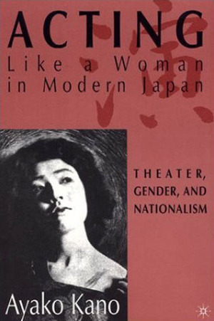 Acting Like A Woman in Modern Japan: Theater, Gender, and Nationalism by Ayako Kano