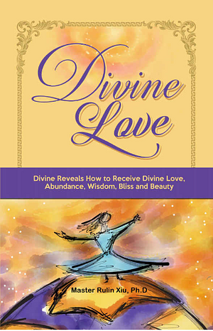 Divine Love: Divine Reveals How to Receive Divine Love, Abundance, Wisdom, Bliss and Beauty by Rulin Xiu