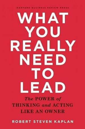 What You Really Need to Lead: The Power of Thinking and Acting Like an Owner by Robert Steven Kaplan, Robert Steven Kaplan