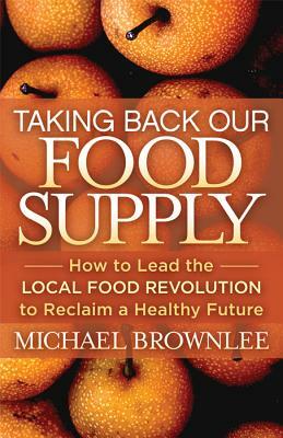 Taking Back Our Food Supply: How to Lead the Local Food Revolution to Reclaim a Healthy Future by Michael Brownlee
