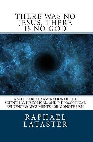 There Was No Jesus, There Is No God: A Scholarly Examination of the Scientific, Historical, and Philosophical Evidence & Arguments for Monotheism by Raphael Lataster, Raphael Lataster