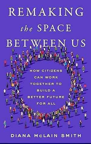 Remaking the Space Between Us: How Citizens Can Work Together to Build a Better Future for All by Diana McLain Smith