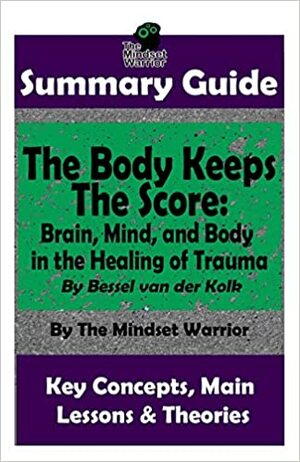 SUMMARY: The Body Keeps The Score: Brain, Mind, and Body in the Healing of Trauma: By Bessel van der Kolk | The MW Summary Guide by The Mindset Warrior