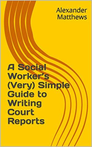 A Social Worker's (Very) Simple Guide to Writing Court Reports by Alexander Matthews