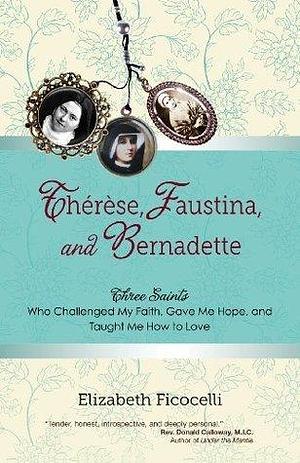 Thérèse, Faustina, and Bernadette: Three Saints Who Challenged My Faith, Gave Me Hope, and Taught Me How to Love by Elizabeth Ficocelli, Elizabeth Ficocelli