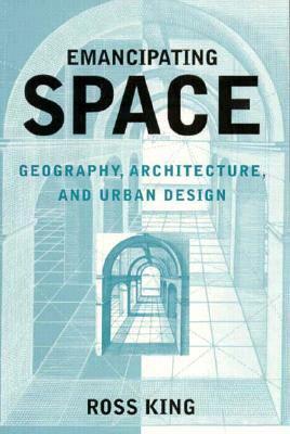 Emancipating Space: Geography, Architecture, and Urban Design by Ross King