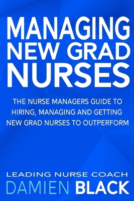 Managing New Grad Nurses: The Nurse Managers Guide to Hiring, Managing and Getting New Grad Nurses to Outperform by Damien Black