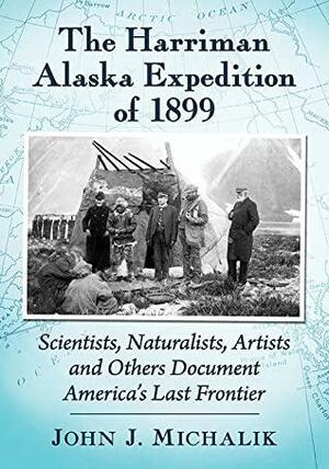 The Harriman Alaska Expedition of 1899: Scientists, Naturalists, Artists and Others Document America's Last Frontier by John J. Michalik, John J. Michalik