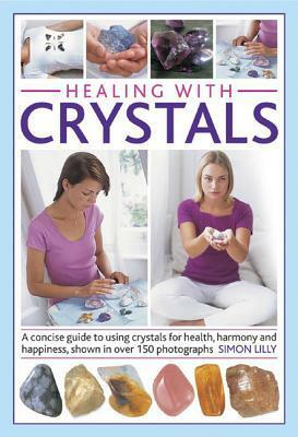 Healing with Crystals: A Concise Guide to Using Crystals for Health, Harmony and Happiness, Shown in Over 150 Photographs by Simon Lilly