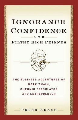 Ignorance, Confidence, and Filthy Rich Friends: The Business Adventures of Mark Twain, Chronic Speculator and Entrepreneur by Peter Krass