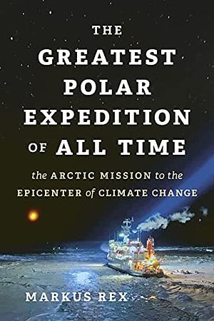 The Greatest Polar Expedition of All Time: The Arctic Mission to the Epicenter of Climate Change by Markus Rex