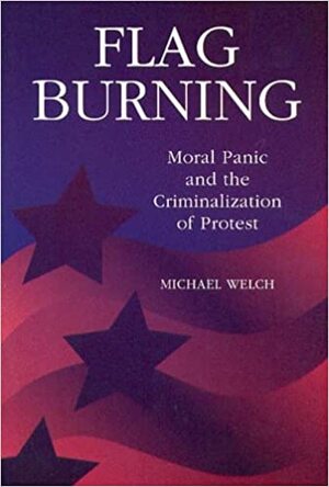 Flag Burning: Moral Panic and the Criminalization of Protest by Michael F. Welch