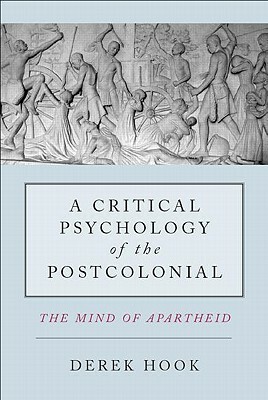 A Critical Psychology of the Postcolonial: The Mind of Apartheid by Derek Hook