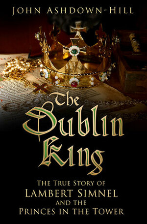 The Dublin King: The True Story of Edward Earl of Warwick, Lambert Simnel and the 'Princes in the Tower by John Ashdown-Hill
