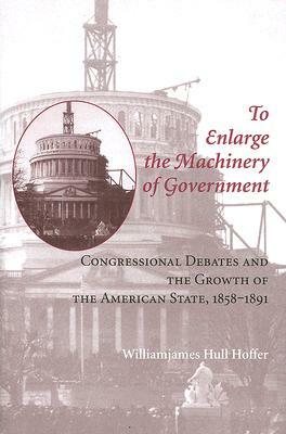 To Enlarge the Machinery of Government: Congressional Debates and the Growth of the American State, 1858-1891 by Williamjames Hull Hoffer