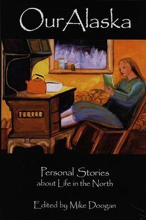 Our Alaska: Personal Stories about Living in the North by Mike Doogan, Mike Doogan