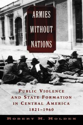 Armies Without Nations: Public Violence and State Formation in Central America, 1821-1960 by Robert H. Holden