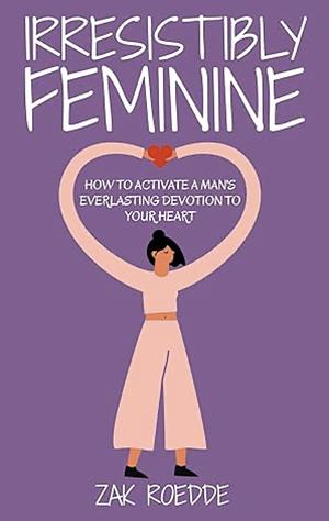 IRRESISTIBLY FEMININE: How To Activate A Man's Everlasting Devotion To Your Heart - A Woman's Love Guide To Successful Dating and Relationships by Zak Roedde