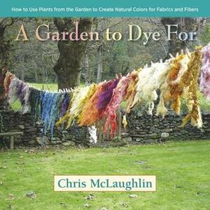 A Garden to Dye For: How to Use Plants from the Garden to Create Natural Colors for Fabrics & Fibers by Chris McLaughlin