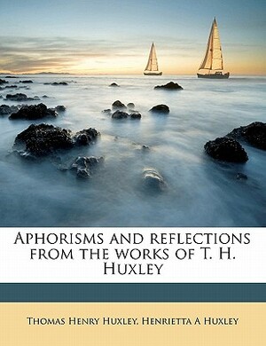 Aphorisms and Reflections from the Works of T. H. Huxley by Henrietta A. Huxley, Thomas Henry Huxley