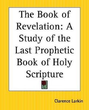 The Book of Revelation: A Study of the Last Prophetic Book of Holy Scripture by Clarence Larkin