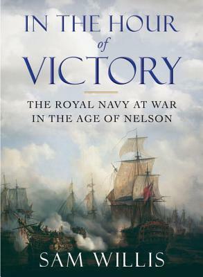 In the Hour of Victory: The Royal Navy at War in the Age of Nelson by Sam Willis