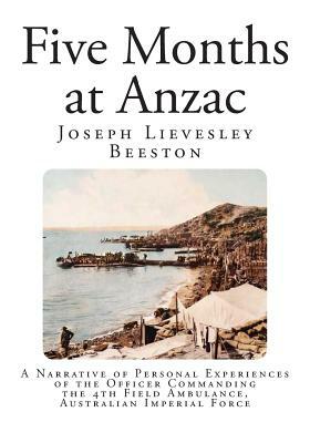 Five Months at Anzac: A Narrative of Personal Experiences of the Officer Commanding the 4th Field Ambulance, Australian Imperial Force by Joseph Lievesley Beeston