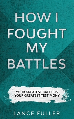 How I Fought My Battles: Your Greatest Battle Is Your Greatest Testimony by Lance Fuller