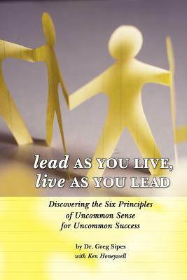 Lead as You Live, Live as You Lead: Discovering the Six Principles of Uncommon Sense for Uncommon Success by Dr Greg Sipes, Greg Sipes