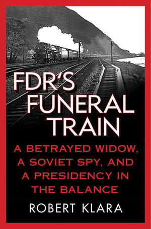FDR's Funeral Train: A Betrayed Widow, a Soviet Spy, and a Presidency in the Balance by Robert Klara