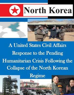 A United States Civil Affairs Response to the Pending Humanitarian Crisis Following the Collapse of the North Korean Regime by U. S. Army Command and General Staff Col