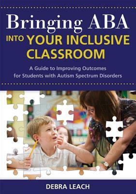 Bringing ABA Into Your Inclusive Classroom: A Guide to Improving Outcomes for Students with Autism Spectrum Disorders by Debra Leach