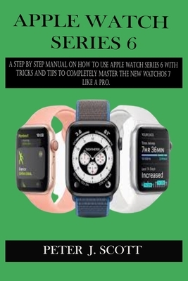 Apple Watch Series 6: A Step By Step Manual On How To Use Apple Watch Series 6 With Tricks And Tips To Completely Master The New Watchos 7 L by Peter J. Scott