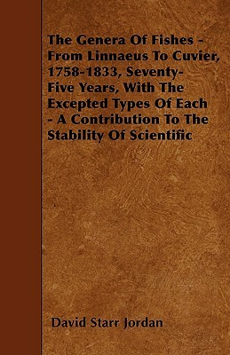 The Genera of Fishes - From Linnaeus to Cuvier, 1758-1833, Seventy-Five Years, with the Excepted Types of Each - A Contribution to the Stability of Sc by David Starr Jordan