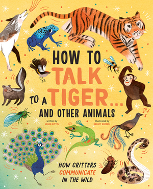 How to Talk to a Tiger . . . and Other Animals: How Critters Communicate in the Wild by Jason Bittel, Jason Bittell