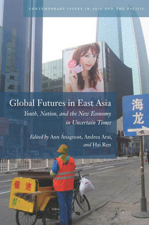 Global Futures in East Asia: Youth, Nation, and the New Economy in Uncertain Times by Ann Anagnost, Hai Ren, Andrea Arai