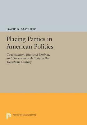 Placing Parties in American Politics: Organization, Electoral Settings, and Government Activity in the Twentieth Century by David R. Mayhew