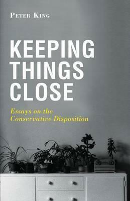 Keeping Things Close: Essays on the Conservative Disposition by Peter King