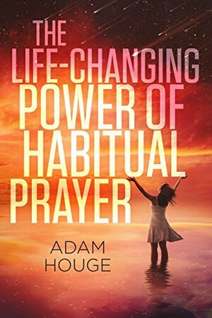 The Life-Changing Power Of Habitual Prayer by Adam Houge