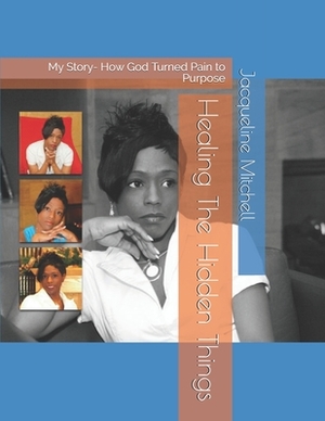 Healing The Hidden Things: My Story- How God Turned Pain to Purpose by Jacqueline Mitchell