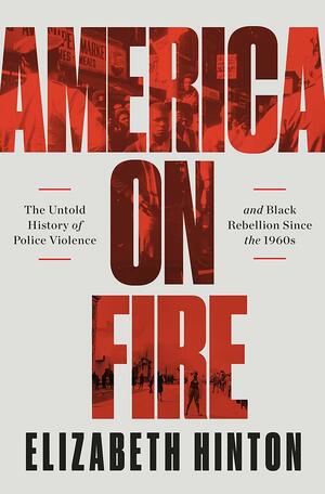 America On Fire: The Untold History of Police Violence and Black Rebellion Since the 1960s by Elizabeth Hinton, Elizabeth Hinton