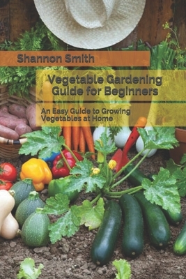 Vegetable Gardening Guide for Beginners: An Easy Guide to Growing Vegetables at Home by Shannon Smith