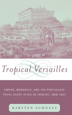 Tropical Versailles: Empire, Monarchy, and the Portuguese Royal Court in Rio de Janeiro, 1808-1821 by Kirsten Schultz