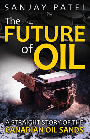 The Future of Oil: A Straight Story of the Canadian Oil Sands by Sanjay Patel