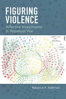 Figuring Violence: Affective Investments in Perpetual War by Rebecca A. Adelman