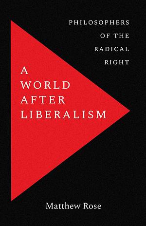 A World after Liberalism: Five Thinkers Who Inspired the Radical Right by Matthew Rose, Matthew Rose