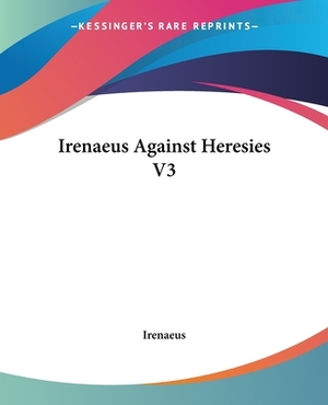 Irenaeus Against Heresies V3 by Irenaeus