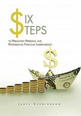 Six Steps to Permanent Personal and Professional Financial Independence by James Cunningham