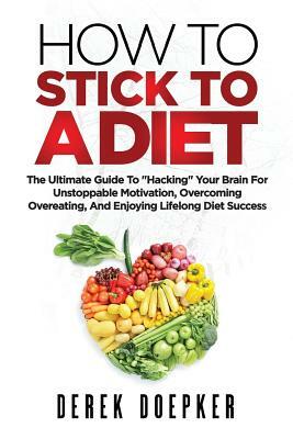 How To Stick To A Diet: The Ultimate Guide To "Hacking" Your Brain For Unstoppable Motivation And Lifelong Diet Success by Derek Doepker